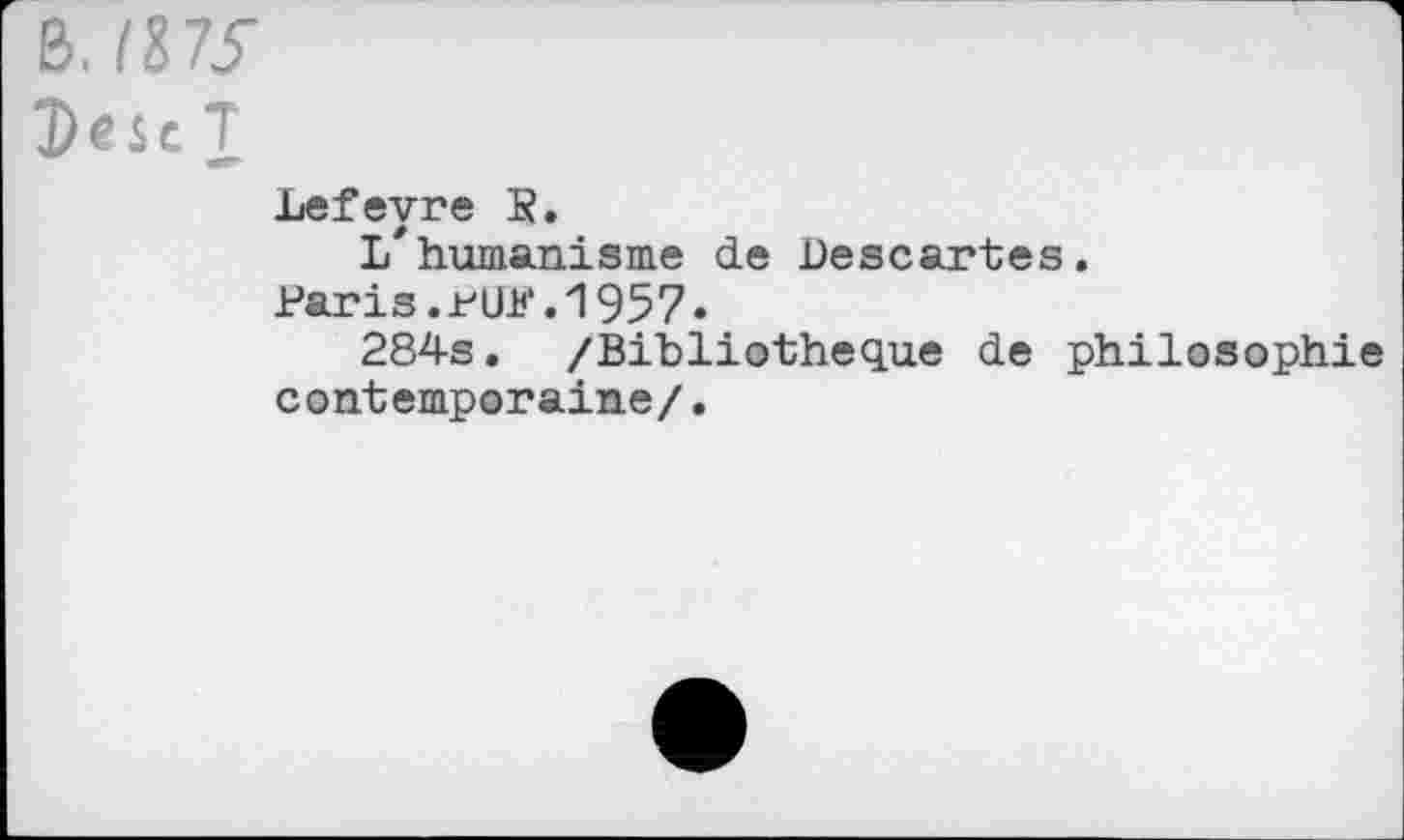 ﻿B. /87y
T
Lefevre K.
L* humanisme de Descartes.
Paris.rUK.1957.
284s. /Bibliothèque de philosophie contemporaine/.